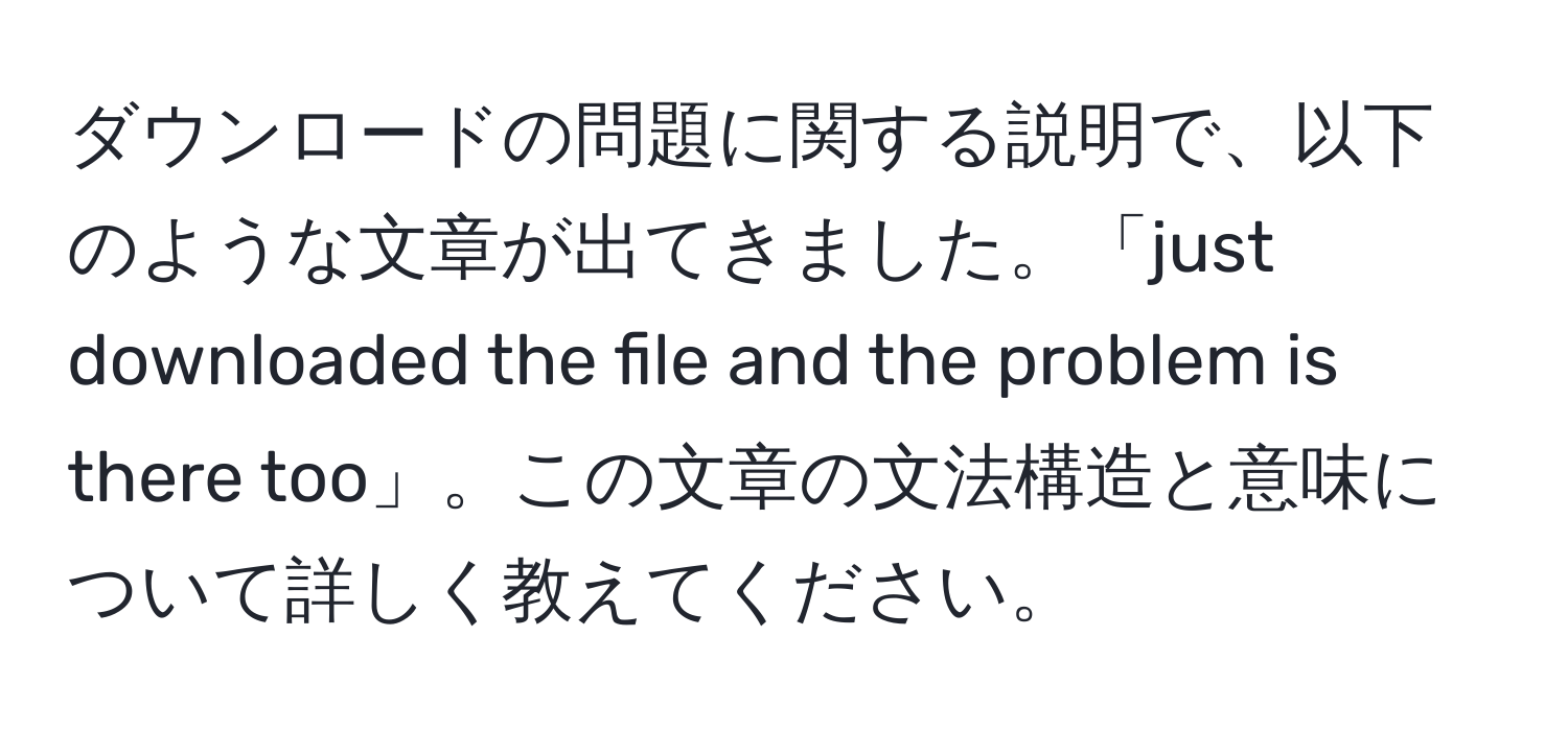 ダウンロードの問題に関する説明で、以下のような文章が出てきました。「just downloaded the file and the problem is there too」。この文章の文法構造と意味について詳しく教えてください。