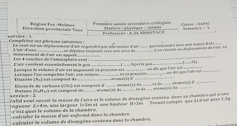 Direction provinciale Taza  Région Fes -Meknes Première année secondaire collégiale Classe :2AP1C
Matière : physique - chimie 
Professeur : A. EL KHANTACH  Semestre : 1
xercice :  1  Complétez ces phrases suivantes :
Le vent est un déplacement d'air engendré par une masse d'air _ qui rencontre avec une masse d'air_
L'air d'une.
_
mouvement de l'air est appelé = =se déplace toujours vers une zone de_ Il en résulte un déplacement de l'air. Ce
Les 4 couches de l'atmosphère sont :_
_
_
L'air contient essentiellement le gaz_ ( _ ½ )et le guz_ _(-—%).
Lorsque le volume d'air est augmenté sa pression est _. on dit que l'air est_
_
Diazote Lorsque l'on comprime l'air, son volume est composé de _a o met  et sa pression _.on dit que l'air est
_
(N_2)
(1)d'
(CO_1) est composé d _atome(s) de .........et de_ atome(s a
Dioxyde de carbone Butane (C_4H_10)
xercice : 2 est composé de.......... atome(s) de _..  et de .... atome(s) de_
er Valid veut savoir la masse de l'aire et le volume de dioxygène contenu dans sa chambre qui a une
-c'est quoi le volume de la chambre.  ,  un e lar g e ur I=3m n et ne hauteur H=3m Tenant compte que 1Ld'air pèse 1,3g .
L=4m
-calculer la masse d'air enfermé dans la chambre.
-calculer le volume de dioxygène contenu dans la chambre.