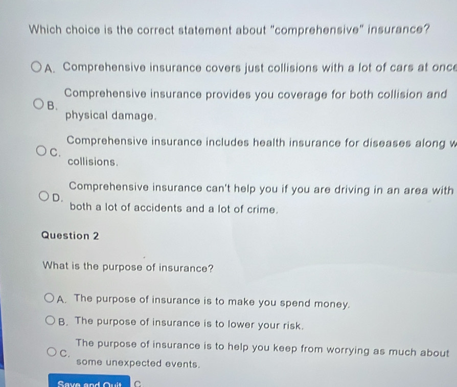 Which choice is the correct statement about "comprehensive" insurance?
A. Comprehensive insurance covers just collisions with a lot of cars at once
Comprehensive insurance provides you coverage for both collision and
B.
physical damage.
Comprehensive insurance includes health insurance for diseases along w
C.
collisions.
Comprehensive insurance can't help you if you are driving in an area with
D.
both a lot of accidents and a lot of crime.
Question 2
What is the purpose of insurance?
A. The purpose of insurance is to make you spend money.
B. The purpose of insurance is to lower your risk.
The purpose of insurance is to help you keep from worrying as much about
C.
some unexpected events.
Save and Quit C