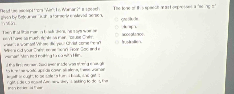 Read the excerpt from "Ain't I a Woman?" a speech The tone of this speech most expresses a feeling of
given by Sojourner Truth, a formerly enslaved person,
in 1851. gratitude.
triumph.
Then that little man in black there, he says women acceptance.
can't have as much rights as men, 'cause Christ
wasn't a woman! Where did your Christ come from? frustration.
Where did your Christ come from? From God and a
woman! Man had nothing to do with Him.
If the first woman God ever made was strong enough
to turn the world upside down all alone, these women
together ought to be able to turn it back, and get it
right side up again! And now they is asking to do it, the
men better let them.