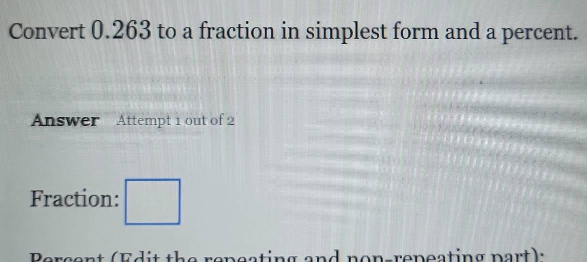 Convert 0.263 to a fraction in simplest form and a percent. 
Answer Attempt 1 out of 2 
Fraction: □ 
Percent (Edit the repeating and non-repeating part):