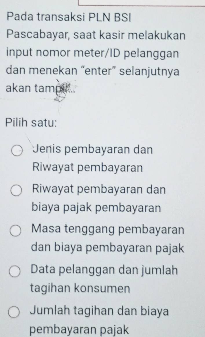 Pada transaksi PLN BSI
Pascabayar, saat kasir melakukan
input nomor meter/ID pelanggan
dan menekan “enter” selanjutnya
akan tampu...
Pilih satu:
Jenis pembayaran dan
Riwayat pembayaran
Riwayat pembayaran dan
biaya pajak pembayaran
Masa tenggang pembayaran
dan biaya pembayaran pajak
Data pelanggan dan jumlah
tagihan konsumen
Jumlah tagihan dan biaya
pembayaran pajak