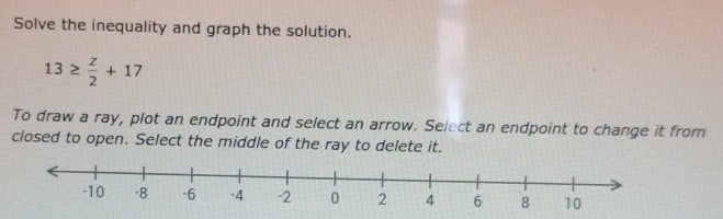 Solve the inequality and graph the solution.
13≥  z/2 +17
To draw a ray, plot an endpoint and select an arrow. Select an endpoint to change it from 
closed to open. Select the middle of the ray to delete it.