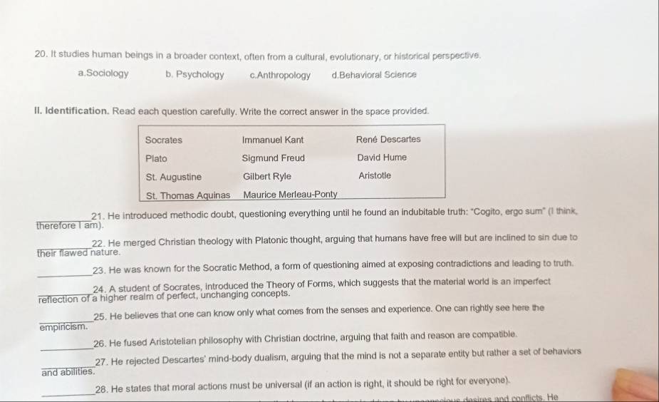 It studies human beings in a broader context, often from a cultural, evolutionary, or historical perspective.
a.Sociology b. Psychology c.Anthropology d.Behavioral Science
II. Identification. Read each question carefully. Write the correct answer in the space provided.
Socrates Immanuel Kant René Descartes
Plato Sigmund Freud David Hume
St. Augustine Gilbert Ryle Aristotle
St. Thomas Aquinas Maurice Merleau-Ponty
_21. He introduced methodic doubt, questioning everything until he found an indubitable truth: "Cogito, ergo sum" (I think,
therefore I am)
_22. He merged Christian theology with Platonic thought, arguing that humans have free will but are inclined to sin due to
their flawed nature.
_
23. He was known for the Socratic Method, a form of questioning aimed at exposing contradictions and leading to truth.
_
24. A student of Socrates, introduced the Theory of Forms, which suggests that the material world is an imperfect
reflection of a higher realm of perfect, unchanging concepts.
_
25. He believes that one can know only what comes from the senses and experience. One can rightly see here the
empiricism.
_
26. He fused Aristotelian philosophy with Christian doctrine, arguing that faith and reason are compatible.
_
27. He rejected Descartes' mind-body dualism, arguing that the mind is not a separate entity but rather a set of behaviors
and abilities
_
28. He states that moral actions must be universal (if an action is right, it should be right for everyone).