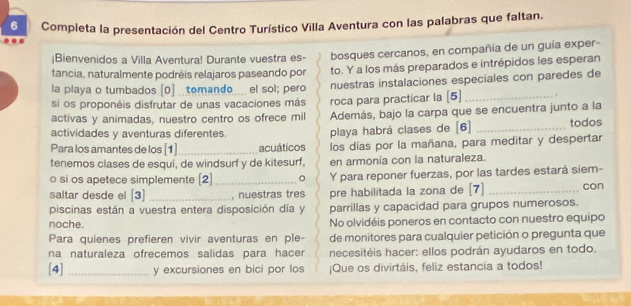 Completa la presentación del Centro Turístico Villa Aventura con las palabras que faltan. 
|Bienvenidos a Villa Aventura! Durante vuestra es- bosques cercanos, en compañía de un guía exper- 
tancia, naturalmente podréis relajaros paseando por to. Y a los más preparados e intrépidos les esperan 
la playa o tumbados [0] _tomando ... el sol; pero nuestras instalaciones especiales con paredes de 
si os proponéis disfrutar de unas vacaciones más roca para practicar la [5]_ 
activas y animadas, nuestro centro os ofrece mil Además, bajo la carpa que se encuentra junto a la 
actividades y aventuras diferentes. playa habrá clases de [6] _todos 
Para los amantes de los [1] _acuáticos los días por la mañana, para meditar y despertar 
tenemos clases de esquí, de windsurf y de kitesurf, en armonía con la naturaleza. 
o si os apetece simplemente [2]_ 。 Y para reponer fuerzas, por las tardes estará siem- 
saltar desde el [3] _, nuestras tres pre habilitada la zona de [7] _con 
piscinas están a vuestra entera disposición día y parrillas y capacidad para grupos numerosos. 
noche. No olvidéis poneros en contacto con nuestro equipo 
Para quienes prefieren vivir aventuras en ple- de monitores para cualquier petición o pregunta que 
na naturaleza ofrecemos salidas para hacer necesitéis hacer: ellos podrán ayudaros en todo. 
[4] _y excursiones en bici por los ¡Que os divirtáis, feliz estancia a todos!