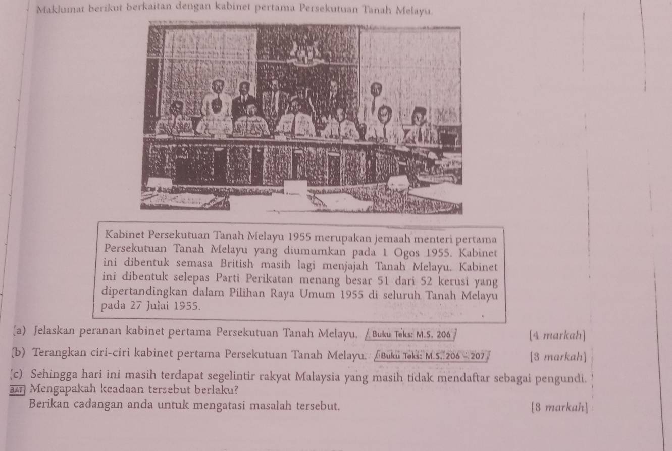 Maklumat berikut berkaitan dengan kabinet pertama Persekutuan Tanah Melayu. 
Kabinet Persekutuan Tanah Melayu 1955 merupakan jemaah menteri pertama 
Persekutuan Tanah Melayu yang diumumkan pada 1 Ogos 1955. Kabinet 
ini dibentuk semasa British masih lagi menjajah Tanah Melayu. Kabinet 
ini dibentuk selepas Parti Perikatan menang besar 51 dari 52 kerusi yang 
dipertandingkan dalam Pilihan Raya Umum 1955 di seluruh Tanah Melayu 
pada 27 Julai 1955. 
(a) Jelaskan peranan kabinet pertama Persekutuan Tanah Melayu. / Buku Teks: M.S. 206 [4 markah] 
(b) Terangkan ciri-ciri kabinet pertama Persekutuan Tanah Melayu. Buku Toki: 'M.S. 206- 207/ [8 markah] 
(c) Sehingga hari ini masih terdapat segelintir rakyat Malaysia yang masih tidak mendaftar sebagai pengundi. 
Mengapakah keadaan tersebut berlaku? 
Berikan cadangan anda untuk mengatasi masalah tersebut. [8 markah]