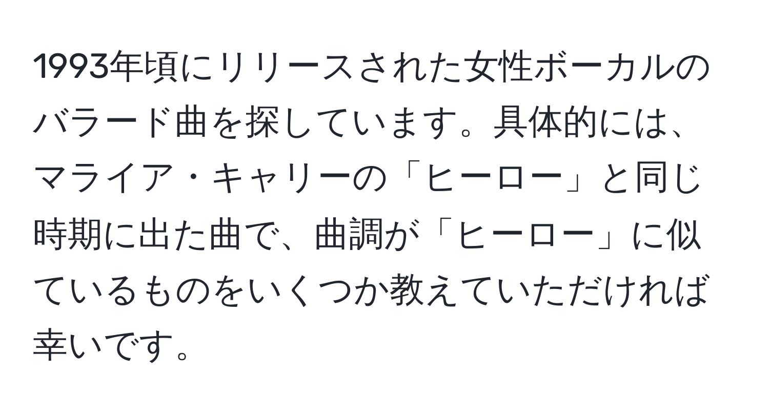 1993年頃にリリースされた女性ボーカルのバラード曲を探しています。具体的には、マライア・キャリーの「ヒーロー」と同じ時期に出た曲で、曲調が「ヒーロー」に似ているものをいくつか教えていただければ幸いです。