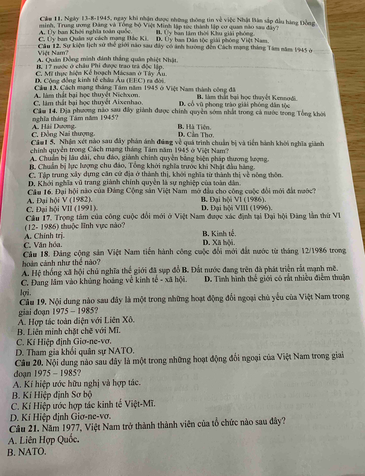 Ngày 13-8-1945, ngay khi nhận được những thông tin về việc Nhật Bản sắp đầu hàng Đồng
minh, Trung ương Đảng và Tổng bộ Việt Minh lập tức thành lập cơ quan nào sau đây?
A. Ủy ban Khởi nghĩa toàn quốc. B. Ủy bản lâm thời Khu giải phóng.
C. Ủy ban Quân sự cách mạng Bắc Kì. D. Ủy ban Dân tộc giải phóng Việt Nam
Câu 12. Sự kiện lịch sử thể giới nào sau đây có ảnh hưởng đến Cách mạng tháng Tám năm 1945 ở
Việt Nam?
A. Quân Đồng minh đánh thắng quân phiệt Nhật.
B. 17 nước ở châu Phi được trao trả độc lập.
C. Mĩ thực hiện Kể hoạch Mácsan ở Tây Ấu.
D. Cộng đồng kinh tế châu Âu (EEC) ra đời.
Câu 13. Cách mạng tháng Tám năm 1945 ở Việt Nam thành công đã
A. làm thất bại học thuyết Nichxơn. B. làm thất bại học thuyết Kennơdi.
C. làm thất bại học thuyết Aixenhao. D. cổ vũ phong trào giải phóng dân tộc
Câu 14. Địa phương nào sau đây giành được chính quyền sớm nhất trong cả nước trong Tổng khởi
nghĩa tháng Tám năm 1945?
A. Hải Dương. B. Hà Tiên.
C. Đồng Nai thượng. D. Cần Thơ.
Câu1 5. Nhận xét nào sau đây phản ánh đúng về quá trình chuẩn bị và tiến hành khởi nghĩa giành
chính quyền trong Cách mạng tháng Tám năm 1945 ở Việt Nam?
A. Chuẩn bị lâu dài, chu đáo, giành chính quyền bằng biện pháp thương lượng.
B. Chuẩn bị lực lượng chu đáo, Tổng khởi nghĩa trước khi Nhật đầu hàng.
C. Tập trung xây dựng căn cứ địa ở thành thị, khởi nghĩa từ thành thị về nông thôn.
D. Khởi nghĩa vũ trang giành chính quyền là sự nghiệp của toàn dân.
Câu 16. Đại hội nào của Đảng Cộng sản Việt Nam mở đầu cho công cuộc đồi mới đất nước?
A. Đại hội V (1982). B. Đại hội VI (1986).
C. Đại hội VII (1991). D. Đại hội VIII (1996).
Câu 17. Trọng tâm của công cuộc đổi mới ở Việt Nam được xác định tại Đại hội Đảng lần thứ VI
(12- 1986) thuộc lĩnh vực nào?
A. Chính trị. B. Kinh tế.
C. Văn hóa.
D. Xã hội.
Câu 18. Đảng cộng sản Việt Nam tiến hành công cuộc đổi mới đất nước từ tháng 12/1986 trong
hoàn cảnh như thế nào?
A. Hệ thống xã hội chủ nghĩa thế giới đã sụp đổ B. Đất nước đang trên đà phát triển rất mạnh mẽ.
C. Đang lâm vào khủng hoảng về kinh tế - xã hội. D. Tình hình thế giới có rất nhiều điểm thuận
lợi.
Câu 19. Nội dung nào sau đây là một trong những hoạt động đối ngoại chủ yếu của Việt Nam trong
giai đoạn 1975 - 1985?
A. Hợp tác toàn diện với Liên Xô.
B. Liên minh chặt chẽ với Mĩ.
C. Kí Hiệp định Giơ-ne-vơ.
D. Tham gia khối quân sự NATO.
Câu 20. Nội dung nào sau đây là một trong những hoạt động đối ngoại của Việt Nam trong giai
đoạn 1975 - 1985?
A. Kí hiệp ước hữu nghị và hợp tác.
B. Kí Hiệp định Sơ bộ
C. Kí Hiệp ước hợp tác kinh tế Việt-Mĩ.
D. Kí Hiệp định Giơ-ne-vơ.
Câu 21. Năm 1977, Việt Nam trở thành thành viên của tổ chức nào sau đây?
A. Liên Hợp Quốc.
B. NATO.