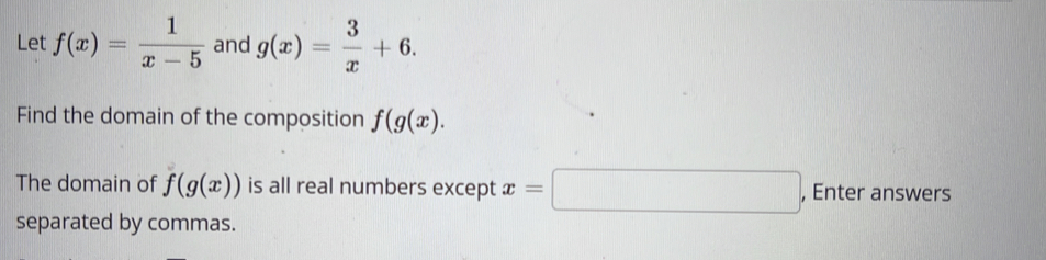 Let f(x)= 1/x-5  and g(x)= 3/x +6. 
Find the domain of the composition f(g(x). 
The domain of f(g(x)) is all real numbers except x=□ , Enter answers 
separated by commas.