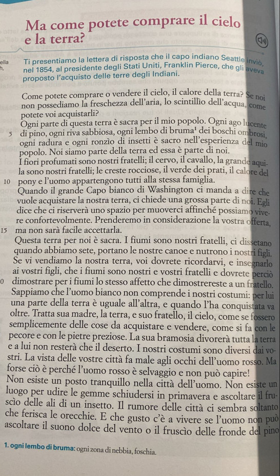 Ma come potete comprare il cielo
e la terra?
ella Ti presentiamo la lettera di risposta che il capo indíano Seattle invió.
n. nel 1854, al presidente degli Stati Uniti, Franklin Pierce, che gli aveva
proposto l’acquisto delle terre degli Indiani.
Come potete comprare o vendere il cielo, il calore della terra? Se no
non possediamo la freschezza dell’aria, lo scintillío dell’acqua, come
potete voi acquistarli?
Ogni parte di questa terra è sacra per il mio popolo. Ogni ago lucente
5 di pino, ogni riva sabbiosa, ogni lembo di bruma' dei boschi ombrosi.
ogni radura e ogni ronzìo di insetti è sacro nell’esperienza del mio
popolo. Noi siamo parte della terra ed essa è parte di noi.
I fiori profumati sono nostri fratelli; il cervo, il cavallo, la grande aqui
la sono nostri fratelli; le creste rocciose, il verde dei prati, il calore del
10 pony e l’uomo appartengono tutti alla stessa famiglia.
Quando il grande Capo bianco di Washington ci manda a dire che
vuole acquistare la nostra terra, ci chiede una grossa parte di noi. Egli
dice che ci riserverà uno spazio per muoverci affinché possiamo vive
re confortevolmente. Prenderemo in considerazione la vostra offerta.
15 ma non sarà facile accettarla.
Questa terra per noi è sacra. I fiumi sono nostri fratelli, ci dissetano
quando abbiamo sete, portano le nostre canoe e nutrono i nostri figli.
Se vi vendiamo la nostra terra, voi dovrete ricordarvi, e insegnarlo
ai vostri figli, che i fiumi sono nostri e vostri fratelli e dovrete perciò
0 dimostrare per i fiumi lo stesso affetto che dimostrereste a un fratello.
Sappiamo che l’uomo bianco non comprende i nostri costumi: per lui
una parte della terra è uguale all'altra, e quando l’ha conquistata va
oltre. Tratta sua madre, la terra, e suo fratello, il cielo, come se fossero
semplicemente delle cose da acquistare e vendere, come si fa con le
pecore e con le pietre preziose. La sua bramosia divorerà tutta la terra
e a lui non resterà che il deserto. I nostri costumi sono diversi dai vo-
stri. La vista delle vostre città fa male agli occhi dell’uomo rosso. Ma
forse ciò è perché l'uomo rosso è selvaggio e non può capire!
Non esiste un posto tranquillo nella città dell'uomo. Non esiste un
luogo per udire le gemme schiudersi in primavera e ascoltare il fru-
scìo delle ali di un insetto. Il rumore delle città ci sembra soltanto
che ferisca le orecchie. E che gusto c’è a vivere se l’uomo non può
ascoltare il suono dolce del vento o il fruscío delle fronde del pino
1. ogni lembo di bruma: ogni zona di nebbia, foschia.