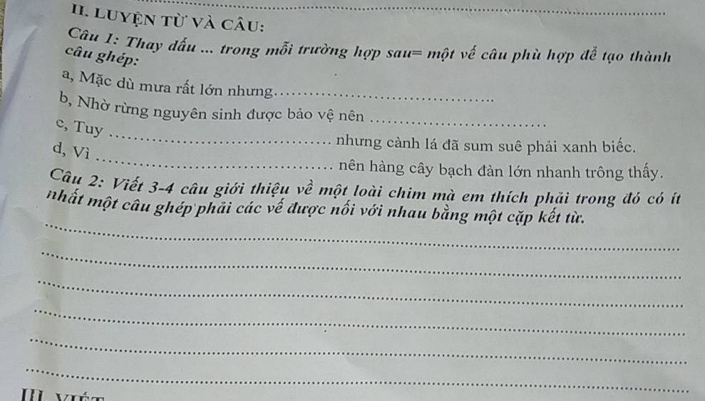 Luyện từ và câu: 
Câu 1: Thay đấu ... trong mỗi trường hợp sau= một vế câu phù hợp đễ tạo thành 
câu ghép: 
a, Mặc dù mưa rất lớn nhưng._ 
b, Nhờ rừng nguyên sinh được bảo vệ nên_ 
c, Tuy 
_ 
d, Vì 
_ 
nhưng cành lá đã sum suê phải xanh biếc. 
hên hàng cây bạch đàn lớn nhanh trông thấy. 
Câu 2: Viết 3- 4 câu giới thiệu về một loài chim mà em thích phải trong đó có ít 
_ 
nhất một câu ghép phải các vế được nối với nhau bằng một cặp kết từ. 
_ 
_ 
_ 
_ 
_