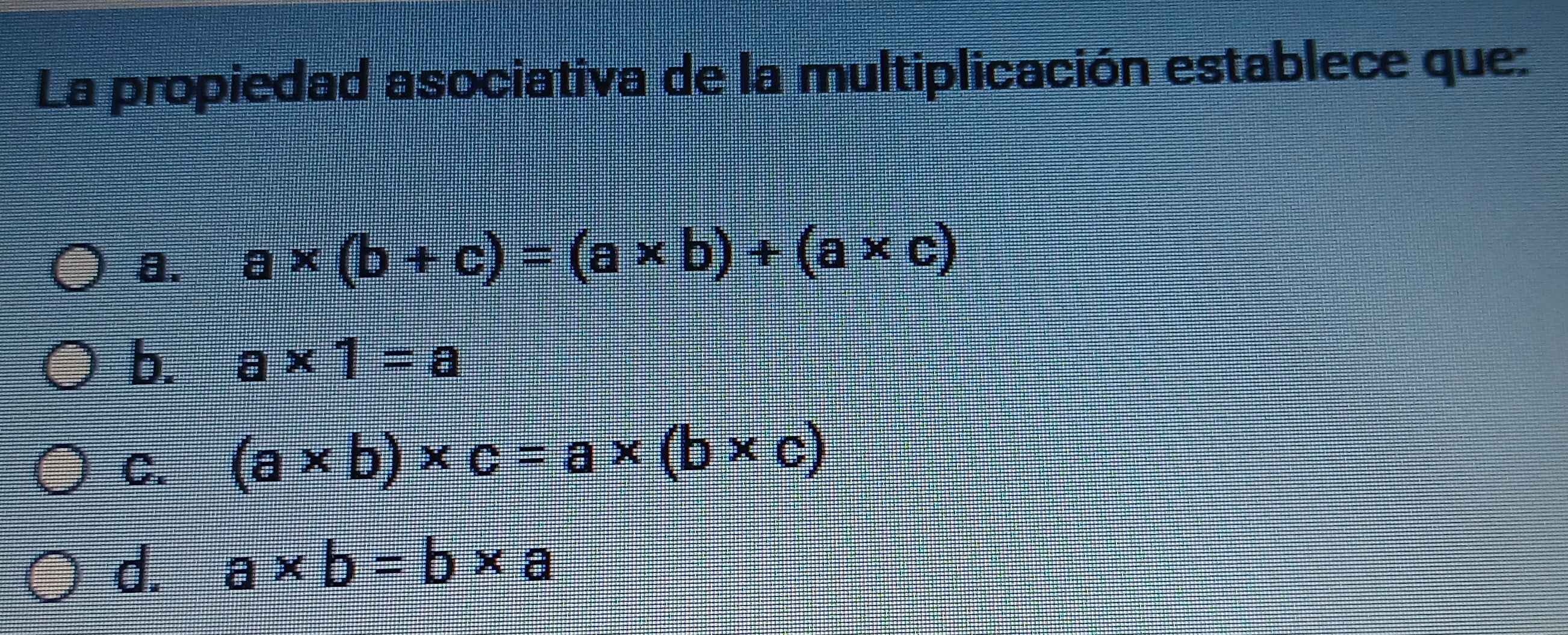 La propiedad asociativa de la multiplicación establece que:
a. a* (b+c)=(a* b)+(a* c)
b. a* 1=a
C. (a* b)* c=a* (b* c)
d. a* b=b* a