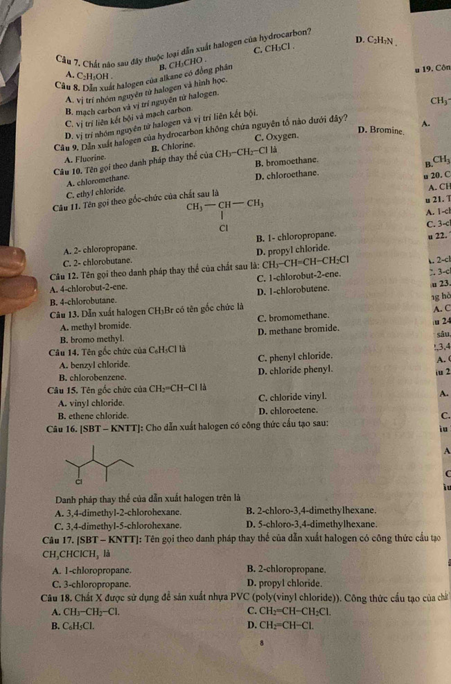 D. C₂H₁N .
Câu 7. Chất nào sau đây thuộc loại dẫn xuất halogen của hydrocarbon?
C. CH₃Cl .
u 19. Côn
Cầu 8. Dẫn xuất halogen của alkane có đồng phân B. CH₃CHO .
A. C₂H₅OH .
A. vị trí nhóm nguyên tử halogen và hình học.
CH_3
B. mạch carbon và vị trí nguyên tử halogen.
C. vị trí liên kết bội và mạch carbon.
A.
D. vị trí nhóm nguyên tử halogen và vị trí liên kết bội.
C. Oxygen.
D. Bromine.
Câu 9. Dẫn xuất halogen của hydrocarbon không chứa nguyên tố nào dưới đây?
Câu 10. Tên gọi theo danh pháp thay thế của B. Chlorine
A. Fluorine.
CH_3-CH_2-CII
B. bromoethane.
D. chloroethane. B. CH_3
C. ethyl chloride. A. chloromethane.
A. CH
Câu 11. Tên gọi theo gốc-chức của chất sau là u 20. C
CH_3-CH-CH_3
u 21. T
A. 1-ch
Cl
u 22.
A. 2- chloropropane. B. 1- chloropropane. C. 3-c
C. 2- chlorobutane. D. propyl chloride.
Câu 12. Tên gọi theo danh pháp thay thể của chất sau là: CH₃−CH=CH−CH₂Cl. 2-c
C. 1-chlorobut-2-ene. 2. 3-c
A. 4-chlorobut-2-ene.
u 23
B. 4-chlorobutane. D. 1-chlorobutene.
1g hà
Câu 13. Dẫn xuất halogen CH_3 Br có tên gốc chức là
A. methyl bromide. C. bromomethane. A. C
D. methane bromide. u 24
B. bromo methyl. sâu
Câu 14. Tên gốc chức của C₆H₅Cl là
A. benzyl chloride C. phenyl chloride. !,3,4
A. (
B. chlorobenzene. D. chloride phenyl.
iu 2
Câu 15. Tên gốc chức của CH_2 =CH-Cl là
A. vinyl chloride. C. chloride vinyl. A.
B. ethene chloride. D. chloroetene.
C.
Câu 16. [SBT - KNTT]: Cho dẫn xuất halogen có công thức cấu tạo sau:
iu
A
C
ìu
Danh pháp thay thể của dẫn xuất halogen trên là
A. 3,4-dimethyl-2-chlorohexane. B. 2-chloro-3,4-dimethylhexane.
C. 3,4-dimethyl-5-chlorohexane. D. 5-chloro-3,4-dimethylhexane.
Câu 17. [SBT - KNTT]: Tên gọi theo danh pháp thay thế của dẫn xuất halogen có công thức cầu tạo
CH_3CHCICH_3 là
A. 1-chloropropane. B. 2-chloropropane.
C. 3-chloropropane. D. propyl chloride.
Câu 18. Chất X được sử dụng đề sản xuất nhựa PVC (poly(vinyl chloride)). Công thức cấu tạo của chất
A. CH_3-CH_2-Cl. C. CH_2=CH-CH_2Cl.
B. C₆H₅Cl. D. CH_2=CH-Cl.
8