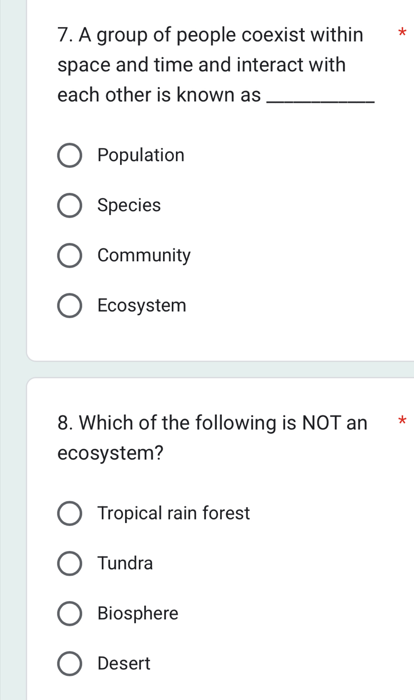 A group of people coexist within €£ *
space and time and interact with
each other is known as_
Population
Species
Community
Ecosystem
8. Which of the following is NOT an *
ecosystem?
Tropical rain forest
Tundra
Biosphere
Desert