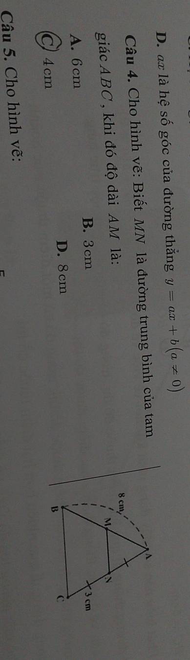 D. ax là hệ số góc của đường thẳng y=ax+b(a!= 0)
Câu 4. Cho hình vẽ: Biết MN là đường trung bình của tam
giác ABC , khi đó độ dài AM là:
B. 3cm
A. 6cm
D. 8 cm
C 4cm
Câu 5. Cho hình vẽ: