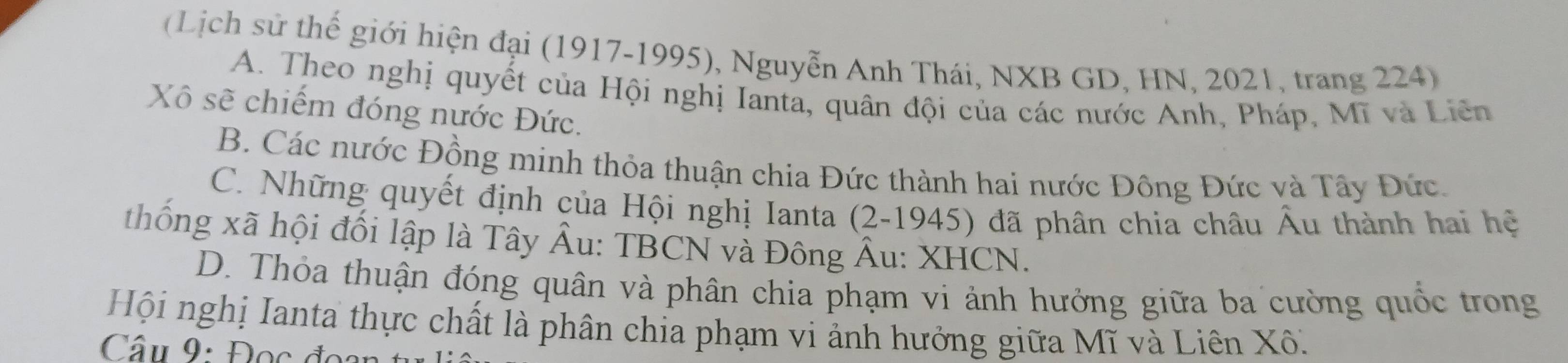 (Lịch sử thế giới hiện đại (1917-1995), Nguyễn Anh Thái, NXB GD, HN, 2021, trang 224)
A. Theo nghị quyết của Hội nghị Ianta, quân đội của các nước Anh, Pháp, Mĩ và Liên
Xô sẽ chiếm đóng nước Đức.
B. Các nước Đồng minh thỏa thuận chia Đức thành hai nước Đông Đức và Tây Đức.
C. Những quyết định của Hội nghị Ianta (2-1945) đã phân chia châu Âu thành hai hệ
thống xã hội đối lập là Tây Âu: TBCN và Đông Âu: XHCN.
D. Thỏa thuận đóng quân và phân chia phạm vi ảnh hưởng giữa ba cường quốc trong
Hội nghị Ianta thực chất là phân chia phạm vi ảnh hưởng giữa Mĩ và Liên Xô.
Câu 9: Đọc đoan