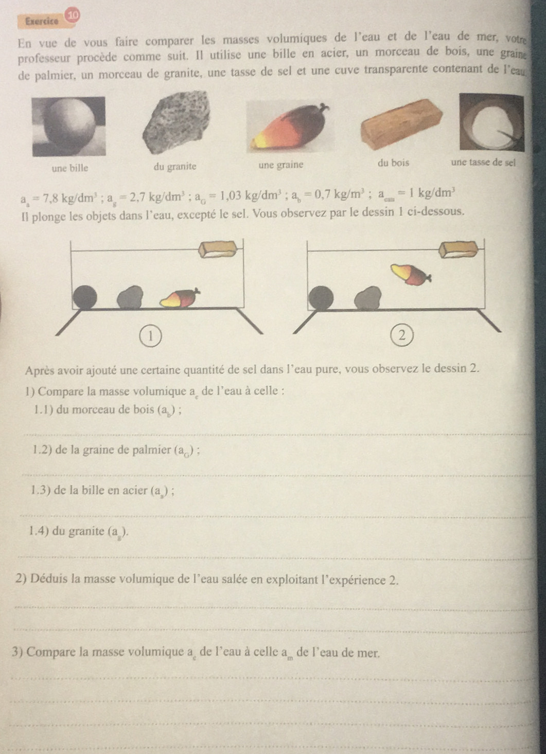 En vue de vous faire comparer les masses volumiques de l'eau et de l'eau de mer, vote 
professeur procède comme suit. Il utilise une bille en acier, un morceau de bois, une graime 
de palmier, un morceau de granite, une tasse de sel et une cuve transparente contenant de l'eau 
du bois 
une bille du granite une tasse de sel
a_a=7,8kg/dm^3; a_s=2,7kg/dm^3; a_c=1,03kg/dm^3; a_b=0,7kg/m^3; a_can=1kg/dm^3
Il plonge les objets dans l’eau, excepté le sel. Vous observez par le dessin 1 ci-dessous. 
Après avoir ajouté une certaine quantité de sel dans l’eau pure, vous observez le dessin 2. 
1) Compare la masse volumique a de l’eau à celle : 
1.1) du morceau de bois (a ) ; 
_ 
1.2) de la graine de palmier (a_G) : 
_ 
1.3) de la bille en acier (a ) ; 
_ 
1.4) du granite (a_8). 
_ 
2) Déduis la masse volumique de l’eau salée en exploitant l’expérience 2. 
_ 
_ 
3) Compare la masse volumique a de l’eau à celle a_m de l’eau de mer. 
_ 
_ 
_ 
_