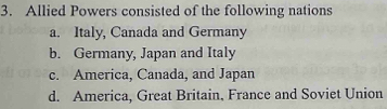 Allied Powers consisted of the following nations
a. Italy, Canada and Germany
b. Germany, Japan and Italy
c. America, Canada, and Japan
d. America, Great Britain, France and Soviet Union