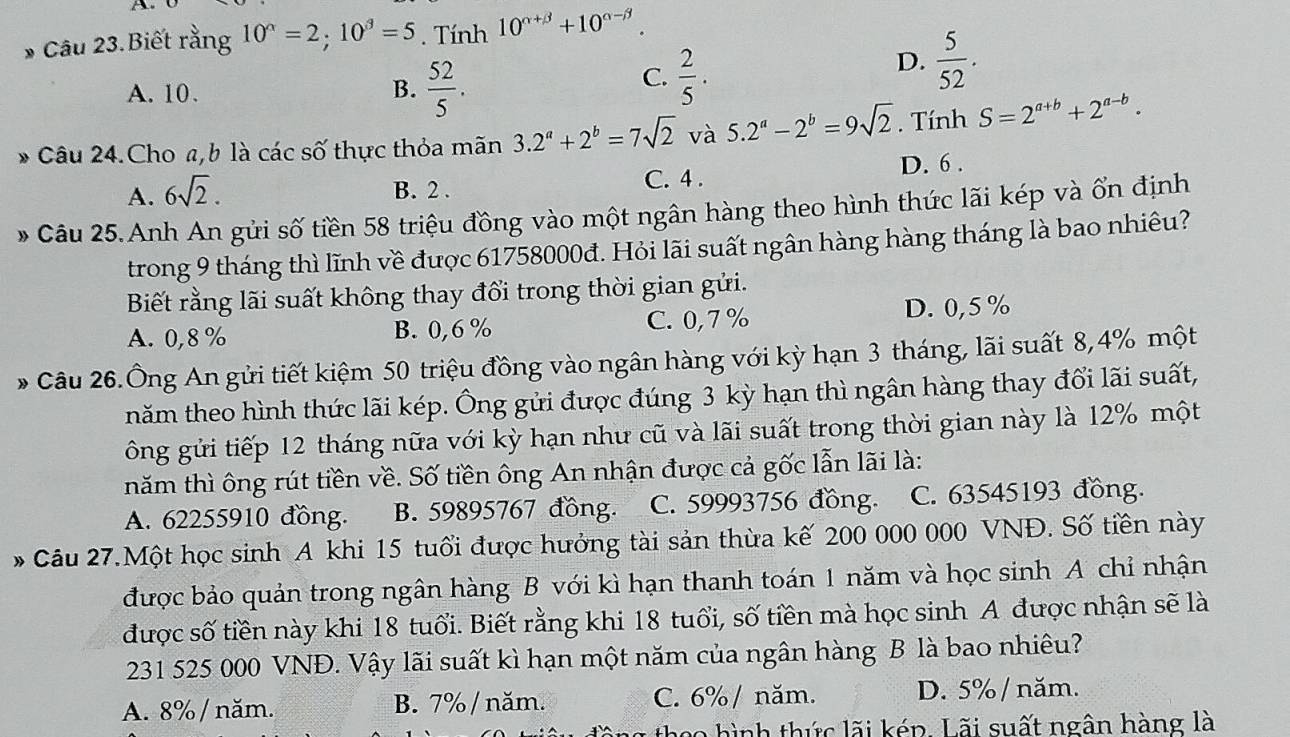 A
Câu 23.Biết rằng 10^(alpha)=2;10^(beta)=5. Tính 10^(alpha +beta)+10^(alpha -beta).
A. 10. B.  52/5 .
C.  2/5 .
D.  5/52 .
* Câu 24.Cho a, b là các số thực thỏa mãn 3.2^a+2^b=7sqrt(2) và 5.2^a-2^b=9sqrt(2).  Tính S=2^(a+b)+2^(a-b).
A. 6sqrt(2). B. 2 . C. 4 . D. 6 .
* Câu 25.Anh An gửi số tiền 58 triệu đồng vào một ngân hàng theo hình thức lãi kép và ổn định
trong 9 tháng thì lĩnh về được 61758000đ. Hỏi lãi suất ngân hàng hàng tháng là bao nhiêu?
Biết rằng lãi suất không thay đổi trong thời gian gửi.
A. 0,8% B. 0,6% C. 0,7 % D. 0,5 %
* Câu 26.Ông An gửi tiết kiệm 50 triệu đồng vào ngân hàng với kỳ hạn 3 tháng, lãi suất 8,4% một
năm theo hình thức lãi kép. Ông gửi được đúng 3 kỳ hạn thì ngân hàng thay đổi lãi suất,
ông gửi tiếp 12 tháng nữa với kỳ hạn như cũ và lãi suất trong thời gian này là 12% một
năm thì ông rút tiền về. Số tiền ông An nhận được cả gốc lẫn lãi là:
A. 62255910 đồng. B. 59895767 đồng. C. 59993756 đồng. C. 63545193 đồng.
* Câu 27.Một học sinh A khi 15 tuổi được hưởng tài sản thừa kế 200 000 000 VNĐ. Số tiền này
được bảo quản trong ngân hàng B với kì hạn thanh toán 1 năm và học sinh A chỉ nhận
được số tiền này khi 18 tuổi. Biết rằng khi 18 tuổi, số tiền mà học sinh A được nhận sẽ là
231 525 000 VNĐ. Vậy lãi suất kì hạn một năm của ngân hàng B là bao nhiêu?
A. 8% / năm. B. 7%/ năm. C. 6% / năm. D. 5% / năm.
the hình thức lãi kép. Lãi suất ngân hàng là