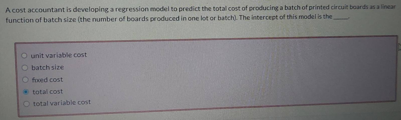 A cost accountant is developing a regression model to predict the total cost of producing a batch of printed circuit boards as a linear
function of batch size (the number of boards produced in one lot or batch). The intercept of this model is the_
unit variable cost
batch size
fixed cost
total cost
total variable cost