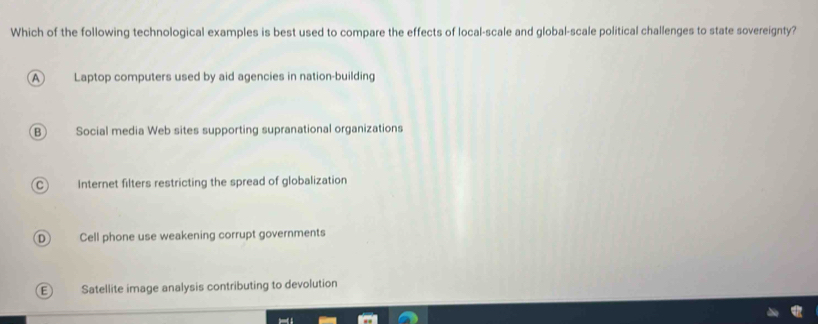 Which of the following technological examples is best used to compare the effects of local-scale and global-scale political challenges to state sovereignty?
A Laptop computers used by aid agencies in nation-building
B Social media Web sites supporting supranational organizations
Internet filters restricting the spread of globalization
D Cell phone use weakening corrupt governments
E Satellite image analysis contributing to devolution