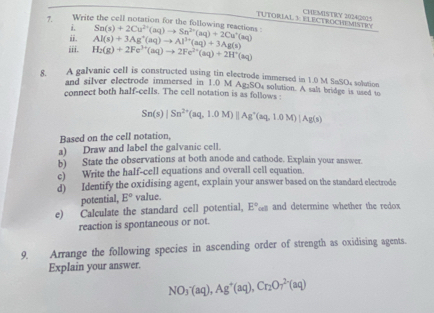 TUTORIAL 3 ELECTROCHEMISTRY CHEMISTRY 2024(2015 
7. Write the cell notation for the following reactions Sn(s)+2Cu^(2+)(aq)to Sn^(2+)(aq)+2Cu^+(aq)
i. 
ii. Al(s)+3Ag^+(aq)to Al^(3+)(aq)+3Ag(s)
iii. H_2(g)+2Fe^(3+)(aq)to 2Fe^(2+)(aq)+2H^+(aq)
8. A galvanic cell is constructed using tin electrode immersed in 1.0 M SaSOs solution 
and silver electrode immersed in 1.0 M Ag₂SO4 solution. A salt bridge is used to 
connect both half-cells. The cell notation is as follows :
Sn(s)|Sn^(2+)(aq,1.0M)||Ag^+(aq,1.0M)|Ag(s)
Based on the cell notation, 
a) Draw and label the galvanic cell. 
b) State the observations at both anode and cathode. Explain your answer. 
e) Write the half-cell equations and overall cell equation. 
d) Identify the oxidising agent, explain your answer based on the standard electrode 
potential, E° value. 
e) Calculate the standard cell potential, E°_cd and determine whether the redox 
reaction is spontaneous or not. 
9. Arrange the following species in ascending order of strength as oxidising agents. 
Explain your answer.
NO_3^(-(aq), Ag^+)(aq), Cr_2O_7^(2-)(aq)