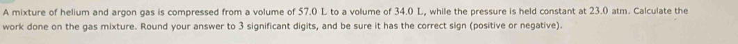 A mixture of helium and argon gas is compressed from a volume of 57.0 L to a volume of 34.0 L, while the pressure is held constant at 23.0 atm. Calculate the 
work done on the gas mixture. Round your answer to 3 significant digits, and be sure it has the correct sign (positive or negative).