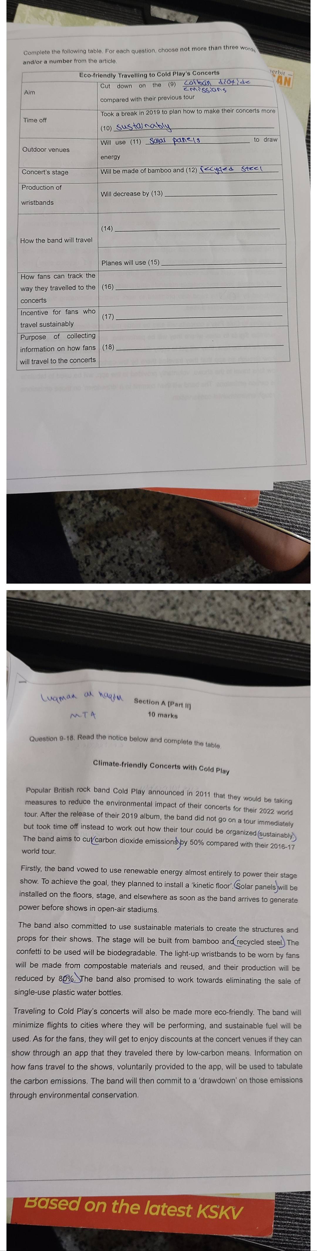 Complete the following table. For each question, choose not more than three wor 
Eco-friendly Travelling to Cold Play's Concerts 
_ 
_ 
(10 
_ 
_ 
_ 
_ 
(17_ 
travel sustainabl 
_ 
Purpose of collecting 
aq Section A [Part II] 
10 marks 
Question 9-18. Read the notice below and complete the table 
Climate-friendly Concerts with Cold Play 
Popular British rock band Cold Play announced in 2011 that they would be taking 
measures to reduce the environmental impact of their concerts for their 2022 world 
tour. After the release of their 2019 album, the band did not go on a tour immediately 
but took time off instead to work out how their tour could be organized(sustainably 
The band aims to cut carbon dioxide emissions by 50% compared with their 2016-1 
world tour. 
Firstly, the band vowed to use renewable energy almost entirely to power their stage 
show. To achieve the goal, they planned to install a ‘kinetic floor’. Solar panels will be 
installed on the floors, stage, and elsewhere as soon as the band arrives to generate 
power before shows in open-air stadiums 
The band also committed to use sustainable materials to create the structures and 
props for their shows. The stage will be built from bamboo and recycled steel. The 
confetti to be used will be biodegradable. The light-up wristbands to be worn by fans 
will be made from compostable materials and reused, and their production will be 
. The band also promised to work towards eliminating the sale of 
single-use plastic water bottles. 
Traveling to Cold Play's concerts will also be made more eco-friendly. The band will 
minimize flights to cities where they will be performing, and sustainable fuel will be 
used. As for the fans, they will get to enjoy discounts at the concert venues if they can 
show through an app that they traveled there by low-carbon means. Information on 
how fans travel to the shows, voluntarily provided to the app, will be used to tabulate 
the carbon emissions. The band will then commit to a ‘drawdown’ on those emissions 
Based on the latest KSKV