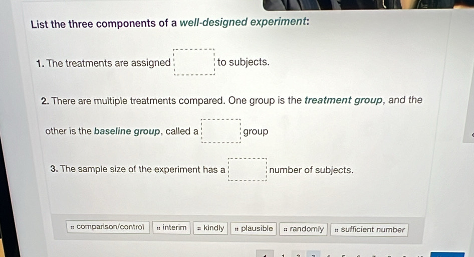 List the three components of a well-designed experiment: 
1. The treatments are assigned □ to subjects. 
2. There are multiple treatments compared. One group is the treatment group, and the 
other is the baseline group, called a □ group 
3. The sample size of the experiment has a □ number of subjects. 
:: comparison/control :: interim :: kindly :: plausible :: randomly :: sufficient number