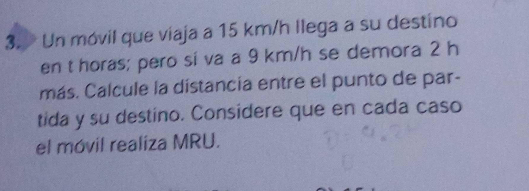 Un móvil que viaja a 15 km/h llega a su destino 
en t horas; pero si va a 9 km/h se demora 2 h
más. Calcule la distancía entre el punto de par- 
tida y su destino. Considere que en cada caso 
el móvil realiza MRU.