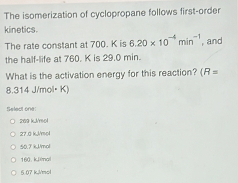 The isomerization of cyclopropane follows first-order
kinetics.
The rate constant at 700. K is 6.20* 10^(-4)min^(-1) , and
the half-life at 760. K is 29.0 min.
What is the activation energy for this reaction? (R=
8.314 J/mol• K)
Select one:
269 kJ/mol
27.0 kJ/mol
50.7 kJ/mol
160. kJ/mol
5.07 kJ/mol