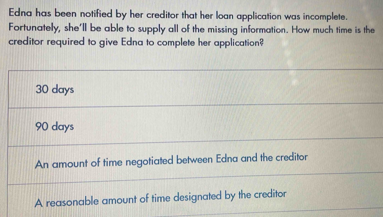 Edna has been notified by her creditor that her loan application was incomplete.
Fortunately, she'll be able to supply all of the missing information. How much time is the
creditor required to give Edna to complete her application?
30 days
90 days
An amount of time negotiated between Edna and the creditor
A reasonable amount of time designated by the creditor