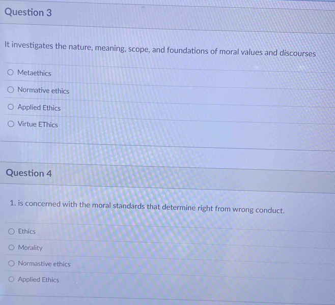 It investigates the nature, meaning, scope, and foundations of moral values and discourses
Metaethics
Normative ethics
Applied Ethics
Virtue EThics
Question 4
1. is concerned with the moral standards that determine right from wrong conduct.
Ethics
Morality
Normastive ethics
Applied Ethics