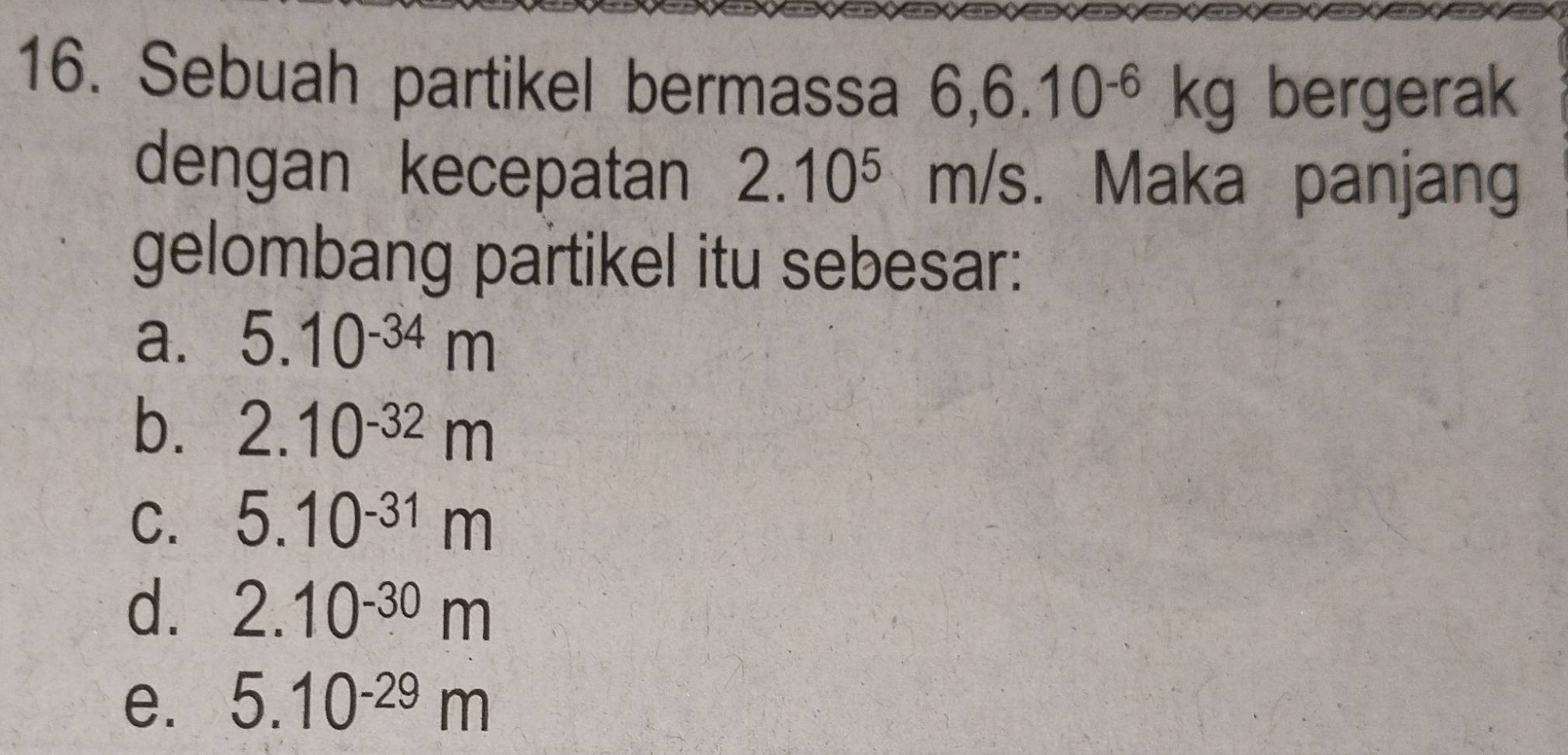 Sebuah partikel bermassa 6, 6.10^(-6)kg bergerak
dengan kecepatan 2.10^5 m IS I . Maka panjang
gelombang partikel itu sebesar:
a. 5.10^(-34)m
b. 2.10^(-32)m
C. 5.10^(-31)m
d. 2.10^(-30)m
e. 5.10^(-29)m