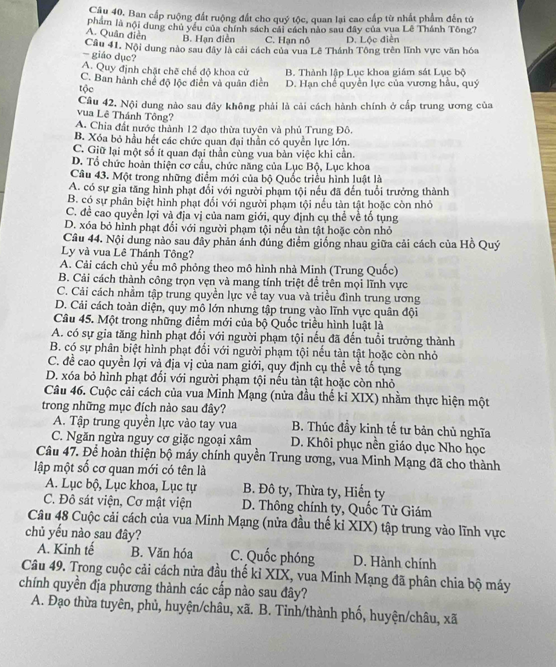 Ban cấp ruộng đất ruộng đất cho quý tộc, quan lại cao cấp từ nhất phẩm đến tứ
phám là nội dung chủ yêu của chính sách cải cách nào sau đây của vua Lê Thánh Tông?
A. Quân điền B. Hạn điền C. Hạn nô D. Lộc điễn
Câu 41. Nội dung nào sau đây là cải cách của vua Lê Thánh Tông trên lĩnh vực văn hóa
- giáo dục?
A. Quy định chặt chẽ chế độ khoa cử B. Thành lập Lục khoa giám sát Lục bộ
C. Ban hành chế độ lộc điền và quân điền D. Hạn chế quyền lực của vương hầu, quý
tộc
Câu 42. Nội dung nào sau đây không phải là cải cách hành chính ở cấp trung ương của
vua Lê Thánh Tông?
A. Chia đất nước thành 12 đạo thừa tuyên và phủ Trung Đô.
B. Xóa bỏ hầu hết các chức quan đại thần có quyền lực lớn.
C. Giữ lại một số ít quan đại thần cùng vua bàn việc khi cần.
D. Tổ chức hoàn thiện cơ cấu, chức năng của Lục Bộ, Lục khoa
Câu 43. Một trong những điểm mới của bộ Quốc triều hình luật là
A. có sự gia tăng hình phạt đối với người phạm tội nếu đã đến tuổi trưởng thành
B. có sự phân biệt hình phạt đối với người phạm tội nếu tàn tật hoặc còn nhỏ
C. đề cao quyền lợi và địa vị của nam giới, quy định cụ thể về tố tụng
D. xóa bỏ hình phạt đối với người phạm tội nếu tàn tật hoặc còn nhỏ
Câu 44. Nội dung nào sau đây phản ánh đúng điểm giống nhau giữa cải cách của Hồ Quý
Ly và vua Lê Thánh Tông?
A. Cải cách chủ yếu mô phỏng theo mô hình nhà Minh (Trung Quốc)
B. Cải cách thành công trọn vẹn và mang tính triệt để trên mọi lĩnh vực
C. Cải cách nhằm tập trung quyền lực về tay vua và triều đình trung ương
D. Cải cách toàn diện, quy mô lớn nhưng tập trung vào lĩnh vực quân đội
Câu 45. Một trong những điểm mới của bộ Quốc triều hình luật là
A. có sự gia tăng hình phạt đối với người phạm tội nếu đã đến tuổi trưởng thành
B. có sự phân biệt hình phạt đối với người phạm tội nếu tàn tật hoặc còn nhỏ
C. đề cao quyền lợi và địa vị của nam giới, quy định cụ thể về tố tụng
D. xóa bỏ hình phạt đối với người phạm tội nếu tàn tật hoặc còn nhỏ
Câu 46. Cuộc cải cách của vua Minh Mạng (nửa đầu thế kỉ XIX) nhằm thực hiện một
trong những mục đích nào sau đây?
A. Tập trung quyền lực vào tay vua B. Thúc đầy kinh tế tư bản chủ nghĩa
C. Ngăn ngừa nguy cơ giặc ngoại xâm D. Khôi phục nền giáo dục Nho học
Câu 47. Để hoàn thiện bộ máy chính quyền Trung ương, vua Minh Mạng đã cho thành
lập một số cơ quan mới có tên là
A. Lục bộ, Lục khoa, Lục tự B. Đô ty, Thừa ty, Hiến ty
C. Đô sát viện, Cơ mật viện D. Thông chính ty, Quốc Tử Giám
Câu 48 Cuộc cải cách của vua Minh Mạng (nửa đầu thế kỉ XIX) tập trung vào lĩnh vực
chủ yếu nào sau đây?
A. Kinh tế B. Văn hóa C. Quốc phóng D. Hành chính
Câu 49. Trong cuộc cải cách nửa đầu thế kỉ XIX, vua Minh Mạng đã phân chia bộ máy
chính quyền địa phương thành các cấp nào sau đây?
A. Đạo thừa tuyên, phủ, huyện/châu, xã. B. Tinh/thành phố, huyện/châu, xã