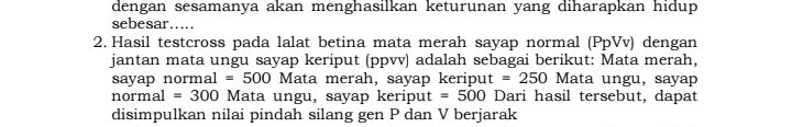 dengan sesamanya akan menghasilkan keturunan yang diharapkan hidup 
sebesar..... 
2. Hasil testcross pada lalat betina mata merah sayap normal (PpVv) dengan 
jantan mata ungu sayap keriput (ppvv) adalah sebagai berikut: Mata merah, 
sayap normal =500 Mata merah, sayap keripu t=250 Mata ungu, sayap 
normal =300 Mata ungu, sayap keriput =500 Dari hasil tersebut, dapat 
disimpulkan nilai pindah silang gen P dan V berjarak