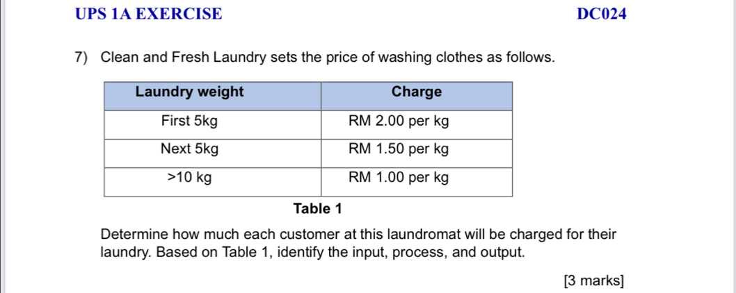 UPS 1A EXERCISE DC024 
7) Clean and Fresh Laundry sets the price of washing clothes as follows. 
Table 1 
Determine how much each customer at this laundromat will be charged for their 
laundry. Based on Table 1, identify the input, process, and output. 
[3 marks]