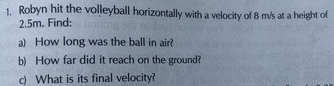 Robyn hit the volleyball horizontally with a velocity of 8 m/s at a height of
2.5m. Find: 
a) How long was the ball in air? 
b) How far did it reach on the ground? 
c) What is its final velocity?