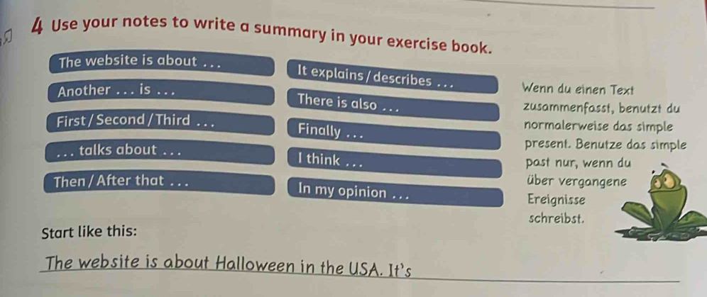 Use your notes to write a summary in your exercise book. 
The website is about_ 
It explains / describes 
Another_ is __Wenn du einen Text 
There is also_ 
zusammenfasst, benutzt du 
First / Second / Third _normalerweise das simple 
Finally ... 
_talks about_ 
present. Benutze das simple 
I think . 
past nur, wenn du 
Then / After that _über vergangene 
In my opinion_ Ereignisse 
schreibst. 
Start like this: 
The website is about Halloween in the USA. It's