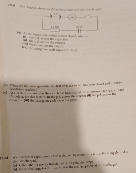 19.9 The diagram shows an RC series circuit with the switch open. 
(a) At the instant the switch is first closed, what is 
(i) the p.d. across the capacitor 
(ii) the p.d. across the resistor 
(iii) the current in the circuit 
(iv) the charge on each capacitor plate? 
(b) What are the same quantities (i)-(iv) after the switch has been closed and a steady 
condition reached? 
(c) At a certain instant after the switch has been closed the microammeter reads 9.5 μA. 
Calculate, for this instant, (i) the p.d. across the resistor (ii) the p.d. across the 
capacitor (iii) the charge on each capacitor plate. 
19.23 A capacitor of capacitance 22μF is charged by connecting it to a 400 V supply, and is 
then discharged. 
(a) Calculate the energy transferred during the discharge. 
(b) If the discharge takes 10μs, what is the average power of the discharge?