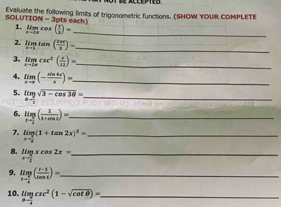 Evaluate the following limits of trigonometric functions. (SHOW YOUR COMPLETE 
SOLUTION - 3pts each) 
1. limlimits _xto 2π cos ( x/3 )= _ 
2. limlimits _tto 1tan ( 2π t/3 )= _ 
3. limlimits _xto 2π csc^2( x/12 )= _ 
4. limlimits _xto π (- sin 4x/x )= _ 
5. limlimits _θ to  π /3 sqrt(3-cos 3θ )= _ 
6. limlimits _tto  π /2 ( 2/1+sin t )= _ 
7. limlimits _xto  π /8 (1+tan 2x)^3= _ 
8. limlimits _xto  π /2 xcos 2x= _ 
9. limlimits _tto  π /4 ( (t-1)/tan t )=. _ 
10. limlimits _θ to  π /4 csc^2(1-sqrt(cot θ ))= _