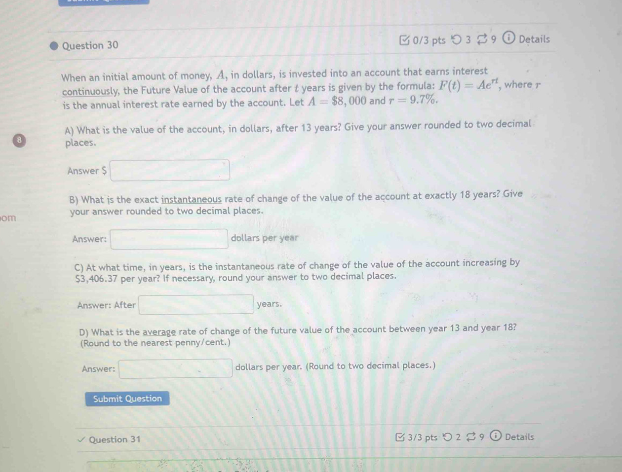 □ 0/3 pts つ 3 [ 9 (i) Details 
When an initial amount of money, A, in dollars, is invested into an account that earns interest 
continuously, the Future Value of the account after t years is given by the formula: F(t)=Ae^(rt) , where r
is the annual interest rate earned by the account. Let A=$8,000 ) and r=9.7%. 
A) What is the value of the account, in dollars, after 13 years? Give your answer rounded to two decimal 
8 places. 
Answer $ □
B) What js the exact instantaneous rate of change of the value of the account at exactly 18 years? Give 
your answer rounded to two decimal places. 
om 
Answer: □ dollars per year
C) At what time, in years, is the instantaneous rate of change of the value of the account increasing by
$3,406.37 per year? If necessary, round your answer to two decimal places. 
Answer: After □ years. 
D) What is the average rate of change of the future value of the account between year 13 and year 18? 
(Round to the nearest penny/cent.) 
Answer: □ dollars per year. (Round to two decimal places.) 
Submit Question 
Question 31 □ 3/3 pts >2 。 9 Details