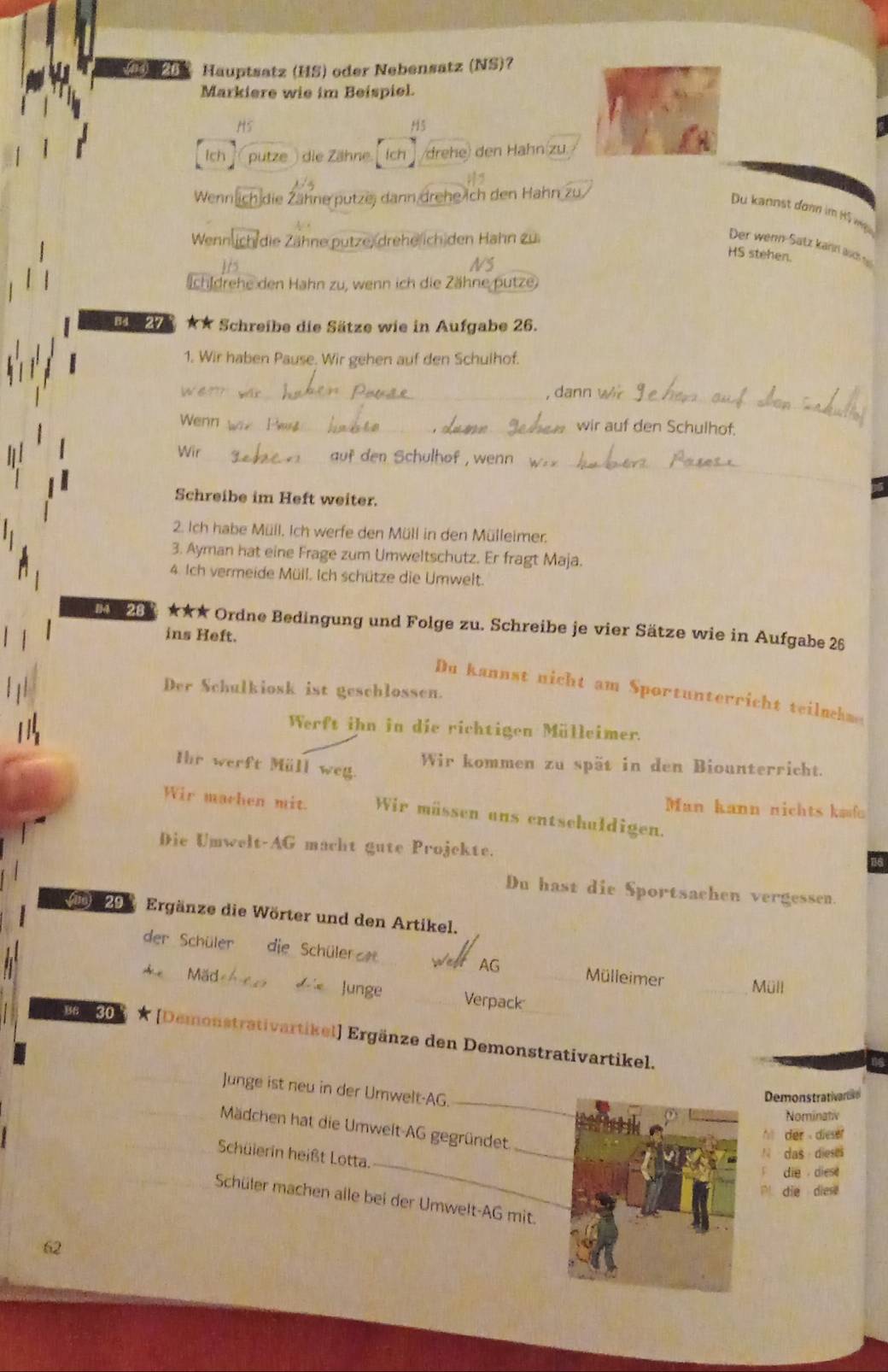 Hauptsatz (HS) oder Nebensatz (NS)?
Markiere wie im Beispiel.
H5
H5
Ich putze   die Zähne ch /drehe) den Hähn(zu
Wenn h die Zähne putze, dann drehe ich den Hahn
Du kannst donn im H5 wig
Wennl h die Zähne putze) (drehe ich den Hahn zu
Der wenn-Satz kain acs 
HS stehen.
Ichidrehe den Hahn zu, wenn ich die Zähne putze
84 27 ★★ Schreibe die Sätze wie in Aufgabe 26.
1. Wir haben Pause. Wir gehen auf den Schulhof.
W6?? yár_ , dann wr
_
Wenn _ wir auf den Schulhof.
_
Wir _auf den Schulhof , wenn _
Schreibe im Heft weiter.
2. Ich habe Müll. Ich werfe den Müll in den Mülleimer.
3. Ayman hat eine Frage zum Umweltschutz. Er fragt Maja.
4. Ich vermeide Müll. Ich schütze die Umwelt.
M  267 ★★★ Ordne Bedingung und Folge zu. Schreibe je vier Sätze wie in Aufgabe 26
ins Heft.
Der Schulkiosk ist geschlossen.
Du kannst nicht am Sportunterricht teilnehm
Werft ihn in die richtigen Mülleimer.
Ihr werft Müll weg.
Wir kommen zu spät in den Biounterricht.
Man kann nichts kafo
Wir machen mit. Wir müssen ans entschuldigen.
Die Umwelt-AG macht gute Projekte.
16
Du hast die Sportsachen vergessen.
0 29 Ergänze die Wörter und den Artikel.
der Schüler die Schülerz Wear AG _Mülleimer _Müll
* Mad Junge _Verpack
B6 30 * [Demonstrativartikel] Ergänze den Demonstrativartikel.
_
Junge ist neu in der Umwelt-AG.
Demonstrativanate
Nominativ
_
Mädchen hat die Umwelt AG gegründet.
h der diesr
_
Schülerin heißt Lotta.
N das dieses
F die  diese
` die die 
Schüler machen alle bei der Umwelt-AG mit.