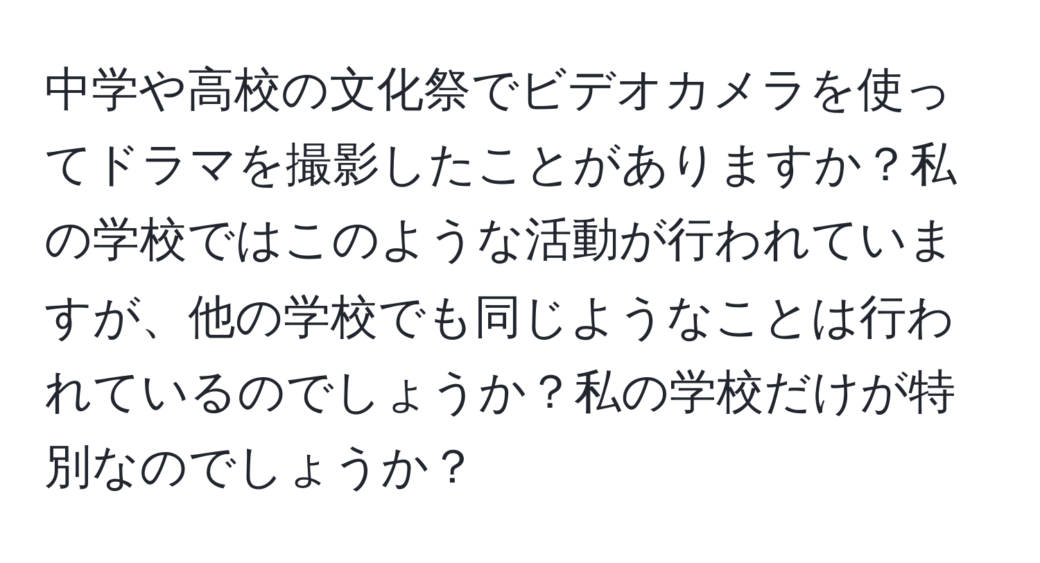 中学や高校の文化祭でビデオカメラを使ってドラマを撮影したことがありますか？私の学校ではこのような活動が行われていますが、他の学校でも同じようなことは行われているのでしょうか？私の学校だけが特別なのでしょうか？