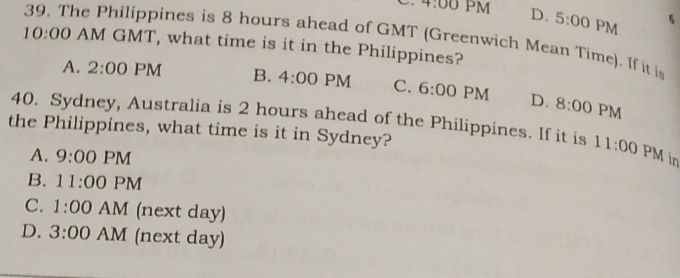 4:00 PM D. 5:00 PM 5
39. The Philippines is 8 hours ahead of GMT (Greenwich Mean Time). If it i
10:00 AM GMT, what time is it in the Philippines?
A. 2:00 PM B. 4:00 PM C. 6:00 PM D. 8:00 PM
40. Sydney, Australia is 2 hours ahead of the Philippines. If it is 11:00 PM in
the Philippines, what time is it in Sydney?
A. 9:00 PM
B. 11:00 PM
C. 1:00 AM (next day)
D. 3:00 AM (next day)