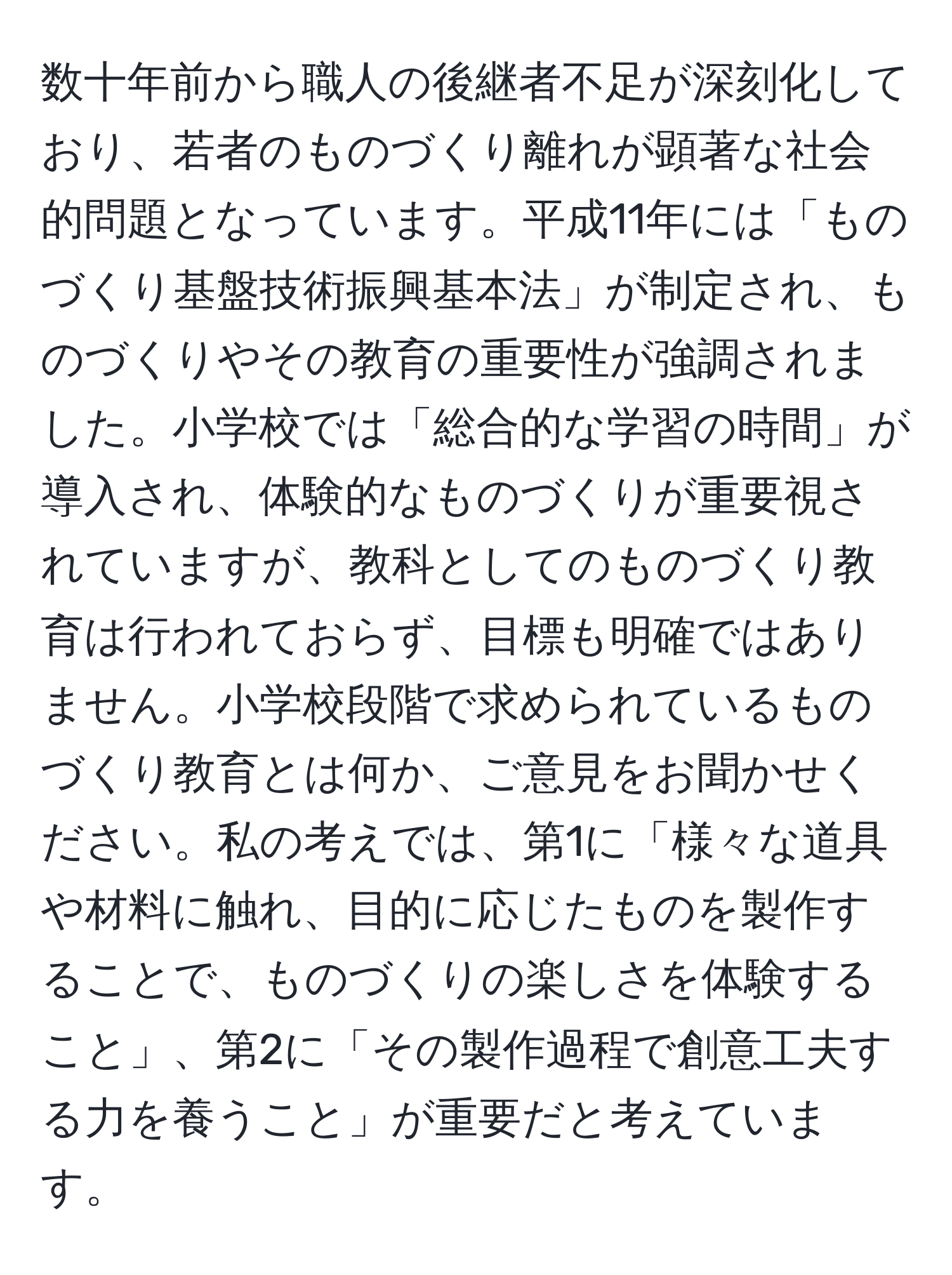 数十年前から職人の後継者不足が深刻化しており、若者のものづくり離れが顕著な社会的問題となっています。平成11年には「ものづくり基盤技術振興基本法」が制定され、ものづくりやその教育の重要性が強調されました。小学校では「総合的な学習の時間」が導入され、体験的なものづくりが重要視されていますが、教科としてのものづくり教育は行われておらず、目標も明確ではありません。小学校段階で求められているものづくり教育とは何か、ご意見をお聞かせください。私の考えでは、第1に「様々な道具や材料に触れ、目的に応じたものを製作することで、ものづくりの楽しさを体験すること」、第2に「その製作過程で創意工夫する力を養うこと」が重要だと考えています。