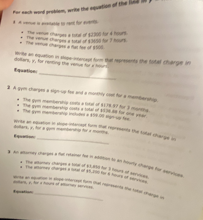 For each word problem, write the equation of the line in 
1 A venue is available to rent for events. 
The venue charges a total of $2300 for 4 hours. 
The venue charges a total of $3650 for 7 hours. 
The venue charges a flat fee of $500. 
Write an equation in slope-intercept form that represents the total charge in 
dollars, y, for renting the venue for x hours. 
_ 
Equation: 
2 A gym charges a sign-up fee and a monthly cost for a membership. 
The gym membership costs a total of $178.97 for 3 months. 
The gym membership costs a total of $538.88 for one year
The gym membership includes a $59.00 sign-up fee, 
Write an equation in slope-intercept form that represents the total charge in 
doilars, y, for a gym membership for x months. 
Equation: 
3 An attorney charges a flat retainer fee in addition to an hourly charge for services 
The attorney charges a total of $3,850 for 3 hours of services. 
The attorney charges a total of $5,200 for 6 hours of services.
dollars, y, for x hours of attorney services. 
Write an equation in slope-intercept form that represents the total charge in 
Equation:_