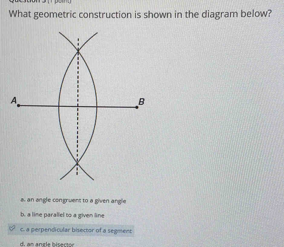 What geometric construction is shown in the diagram below?
a. an angle congruent to a given angle
b. a line parallel to a given line
c. a perpendicular bisector of a segment
d. an angle bisector