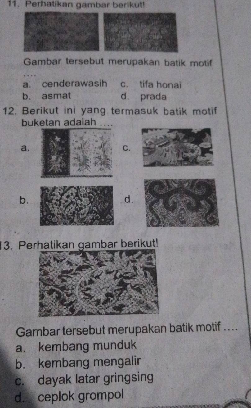 Perhatikan gambar berikut!
Gambar tersebut merupakan batik motif
a. cenderawasih c. tifa honai
b. asmat d. prada
12. Berikut ini yang termasuk batik motif
buketan adalah ....
a.
C.
b.
d.
3. Perhatikan gambar berikut!
Gambar tersebut merupakan batik motif …..
a. kembang munduk
b. kembang mengalir
c. dayak latar gringsing
d. ceplok grompol