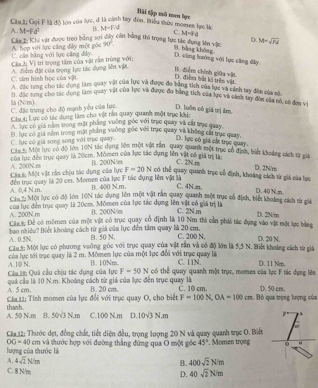 Bài tập mô men lực
Câu 1: Gọi F là độ lớn của lực, d là cánh tay đòn. Biểu thức momen lực là:
B. M=F/d
A. M=Fd^2 C. M=Fd
Câu 2: Khi vật được treo bằng sợi dây cân bằng thì trọng lực tác dụng lên vật: M=sqrt(Fd)
A. hợp với lực căng dây một góc 90^0. D.
B. bằng không.
C. cân bằng với lực căng dây.
Câu 3: Vị trí trọng tâm của vật rắn trùng với:
D. cùng hướng với lực căng dây.
A. điểm đặt của trọng lực tác dụng lên vật.
B. điểm chính giữa vật.
C. tâm hình học của vật.
D. điểm bất kì trên vật.
A. đặc tưng cho tác dụng làm quay vật của lực và được đo bằng tích của lực và cánh tay đòn của nó.
B. đặc tưng cho tác dụng làm quay vật của lực và được đo bằng tích của lực và cánh tay đòn của nó, có đơn vị
là (N/m).
C. đặc trưng cho độ mạnh yếu của lực.
D. luôn có giá trị âm.
Câu 4: Lực có tác dụng làm cho vật rắn quay quanh một trục khi:
A. lực có giá nằm trong mặt phẳng vuông góc với trục quay và cắt trục quay.
B. lực có giá nằm trong mặt phẳng vuông góc với trục quay và không cắt trục quay.
C. lực có giá song song với trục quay. D. lực có giá cắt trục quay.
Câu 5: Một lực có độ lớn 10N tác dụng lên một vật rắn quay quanh một trục cổ định, biết khoảng cách từ giá
của lực đến trục quay là 20cm. Mômen của lực tác dụng lên vật có giá trị là:
A. 200N.m B. 200N/m
C. 2N.m D. 2N/m
Câu 6: Một vật rắn chịu tác dụng của lực F=20N có thể quay quanh trục cố định, khoảng cách từ giá của lực
đến trục quay là 20 cm. Momen của lực F tác dụng lên vật là
A. 0,4 N.m. B. 400 N.m.
C. 4N.m. D. 40 N.m.
Câu 7: Một lực có độ lớn 10N tác dụng lên một vật rắn quay quanh một trục cố định, biết khoảng cách từ giá
của lực đến trục quay là 20cm. Mômen của lực tác dụng lên vật có giá trị là
A. 200N.m B. 200N/m
C. 2N.m D. 2N/m
Cầu 8: Để có mômen của một vật có trục quay cổ định là 10 Nm thì cần phải tác dụng vào vật một lực bằng
bao nhiêu? Biết khoảng cách từ giá của lực đến tâm quay là 20 cm.
C. 200 N.
A. 0.5N. B. 50 N. D. 20 N.
Câu 9: Một lực có phương vuông góc với trục quay của vật rắn và có độ lớn là 5,5 N. Biết khoảng cách từ giá
của lực tới trục quay là 2 m. Mômen lực của một lực đối với trục quay là
A.10 N. B. 10Nm. C. 11N. D. 11 Nm.
Câu 10: Quả cầu chịu tác dụng của lực F=50N có thể quay quanh một trục, momen của lực F tác dụng lên
quả cầu là 10 N.m. Khoảng cách từ giá của lực đến trục quay là
A. 5 cm. B. 20 cm. C. 10 cm. D. 50 cm.
Câu 11: Tính momen của lực đối với trục quay O, cho biết F=100N,OA=100cm 1. Bỏ qua trọng lượng của
thanh.
A. 50 N.m B. 50sqrt(3)N.m C.100 N.m D. 10sqrt(3)N.m F A
Câu 12: Thước dẹt, đồng chất, tiết diện đều, trọng lượng 20 N và quay quanh trục O. Biết
OG=40cm và thước hợp với đường thẳng đứng qua O một góc 45°. Momen trọng H
0
lượng của thước là
A. 4sqrt(2)N/m B. 400sqrt(2)N/m
C. 8 N/m D. 40sqrt(2)N/m